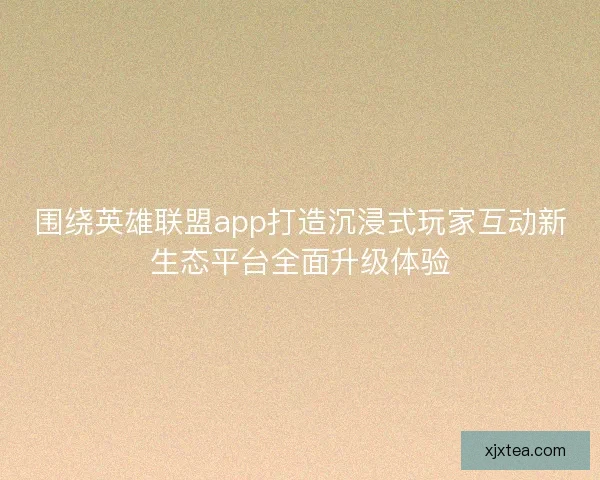 围绕英雄联盟app打造沉浸式玩家互动新生态平台全面升级体验