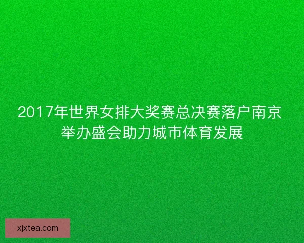 2017年世界女排大奖赛总决赛落户南京 举办盛会助力城市体育发展 2017年世界女排大奖赛总决赛落户南京 举办盛会助力城市体育发展