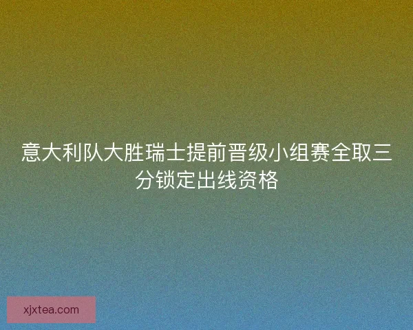 意大利队大胜瑞士提前晋级小组赛全取三分锁定出线资格