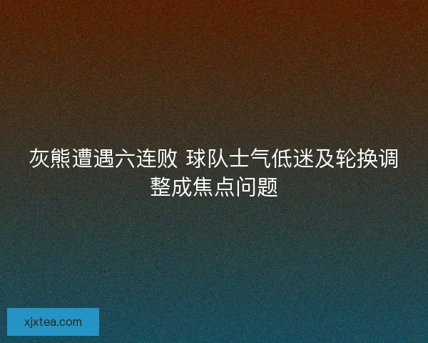 灰熊遭遇六连败 球队士气低迷及轮换调整成焦点问题
