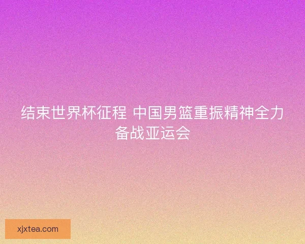 结束世界杯征程 中国男篮重振精神全力备战亚运会