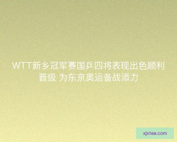 WTT新乡冠军赛国乒四将表现出色顺利晋级 为东京奥运备战添力