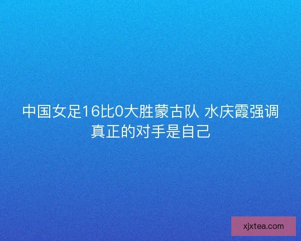 中国女足16比0大胜蒙古队 水庆霞强调真正的对手是自己