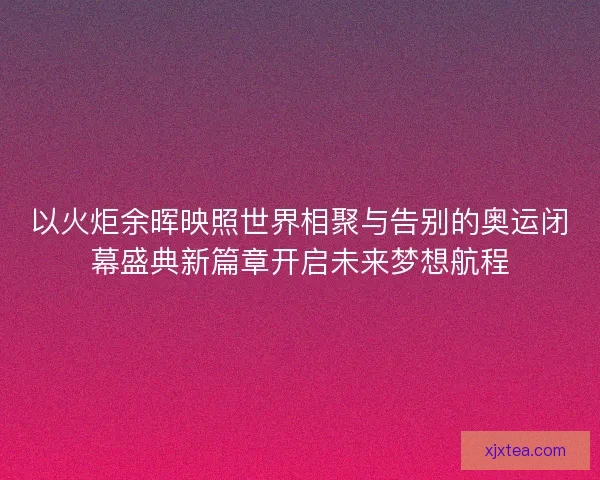 以火炬余晖映照世界相聚与告别的奥运闭幕盛典新篇章开启未来梦想航程 以火炬余晖映照世界相聚与告别的奥运闭幕盛典新篇章开启未来梦想航程