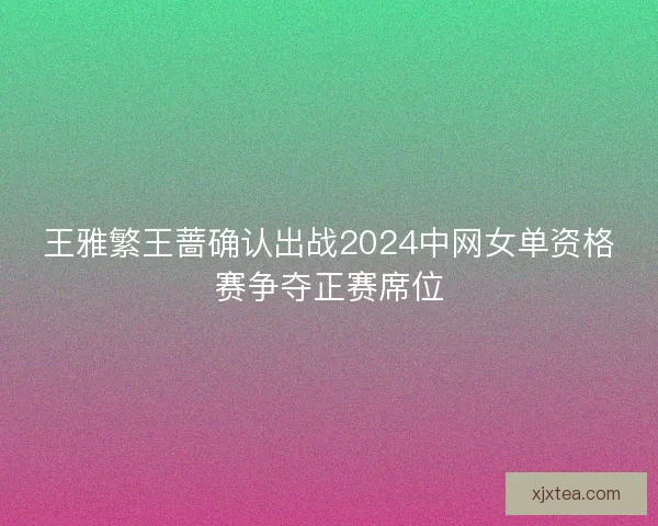 王雅繁王蔷确认出战2024中网女单资格赛争夺正赛席位 王雅繁王蔷确认出战2024中网女单资格赛争夺正赛席位