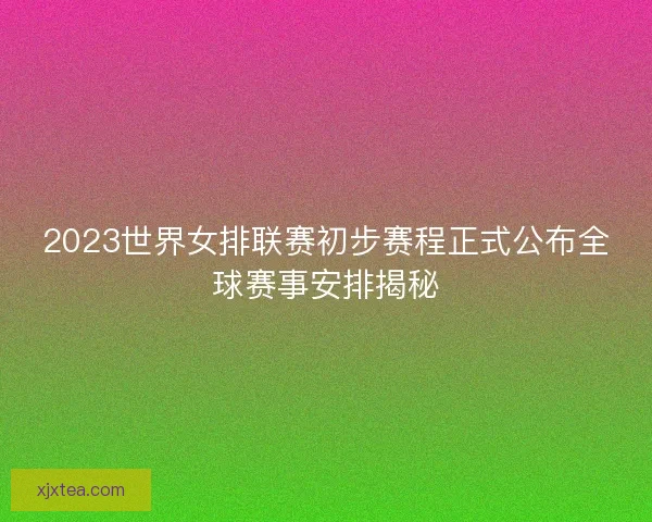 2023世界女排联赛初步赛程正式公布全球赛事安排揭秘 2023世界女排联赛初步赛程正式公布全球赛事安排揭秘