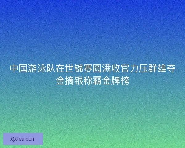 中国游泳队在世锦赛圆满收官力压群雄夺金摘银称霸金牌榜