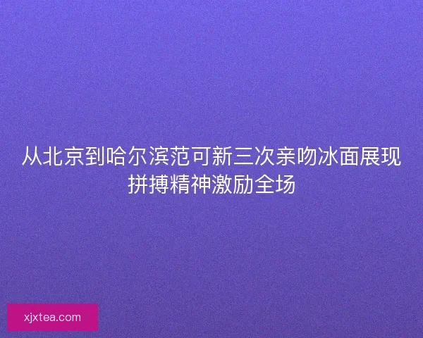 从北京到哈尔滨范可新三次亲吻冰面展现拼搏精神激励全场