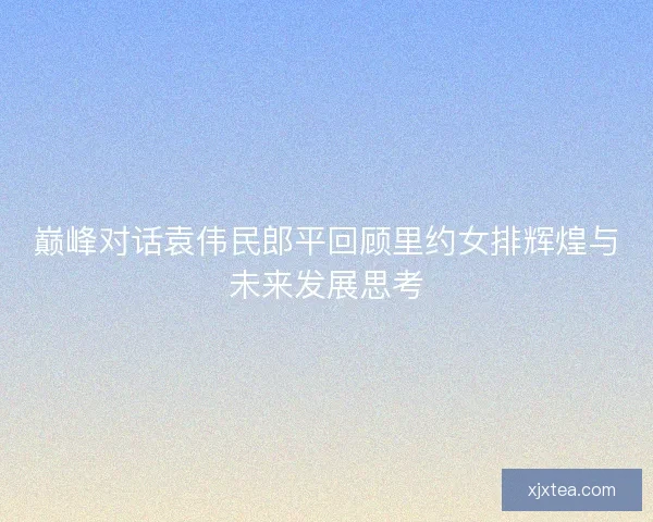 巅峰对话袁伟民郎平回顾里约女排辉煌与未来发展思考