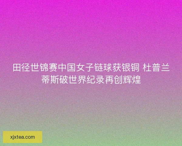 田径世锦赛中国女子链球获银铜 杜普兰蒂斯破世界纪录再创辉煌 田径世锦赛中国女子链球获银铜 杜普兰蒂斯破世界纪录再创辉煌