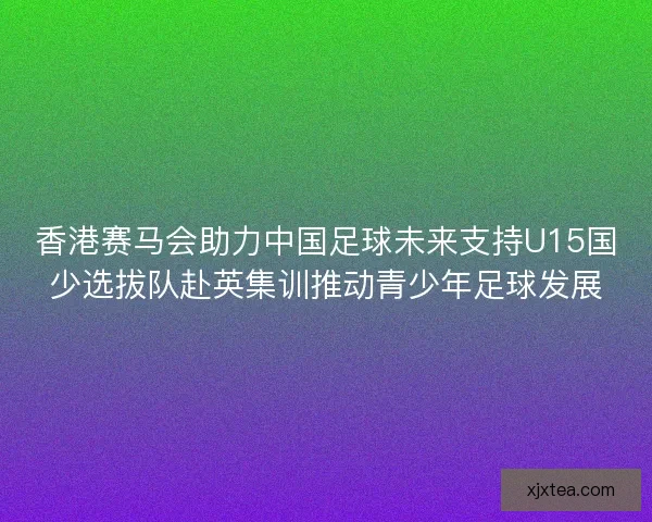 香港赛马会助力中国足球未来支持U15国少选拔队赴英集训推动青少年足球发展 香港赛马会助力中国足球未来支持U15国少选拔队赴英集训推动青少年足球发展