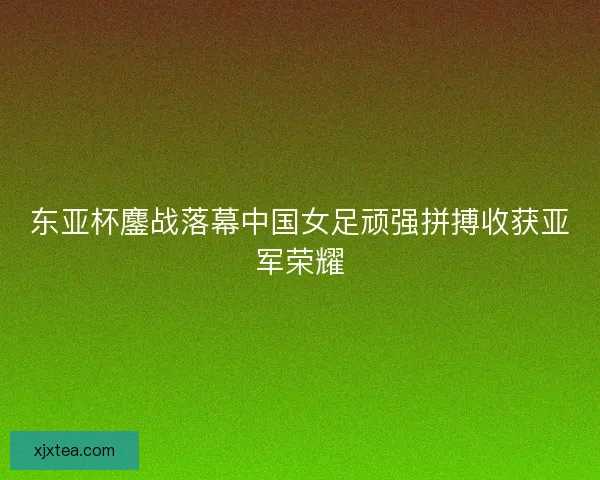 东亚杯鏖战落幕中国女足顽强拼搏收获亚军荣耀 东亚杯鏖战落幕中国女足顽强拼搏收获亚军荣耀