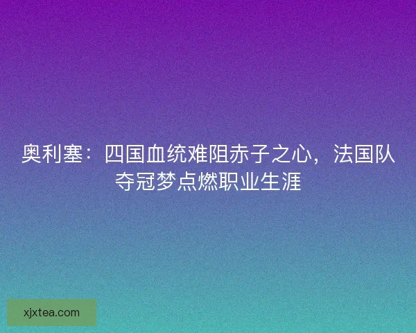 奥利塞：四国血统难阻赤子之心，法国队夺冠梦点燃职业生涯