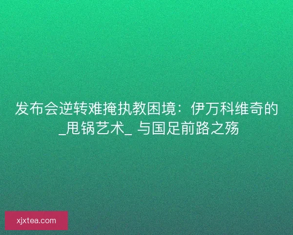 发布会逆转难掩执教困境：伊万科维奇的 _甩锅艺术_ 与国足前路之殇