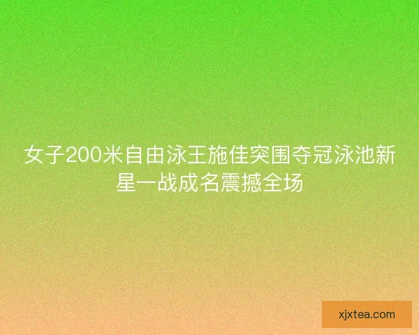 女子200米自由泳王施佳突围夺冠泳池新星一战成名震撼全场