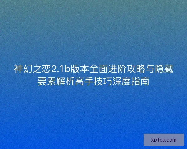 神幻之恋2.1b版本全面进阶攻略与隐藏要素解析高手技巧深度指南