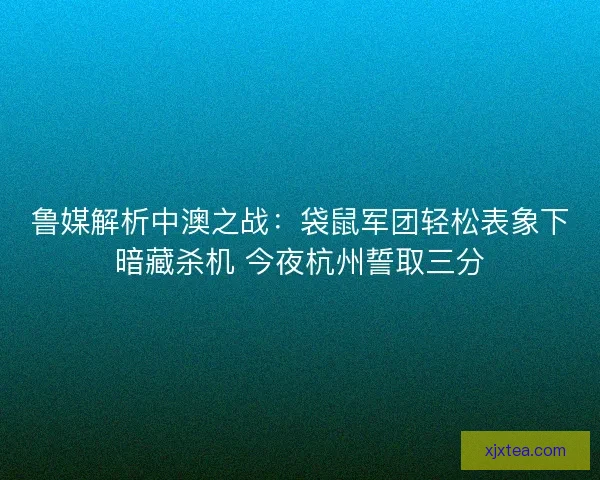 鲁媒解析中澳之战：袋鼠军团轻松表象下暗藏杀机 今夜杭州誓取三分