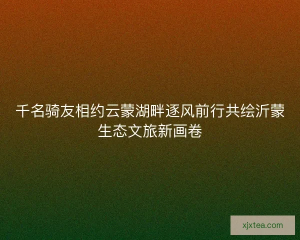 千名骑友相约云蒙湖畔逐风前行共绘沂蒙生态文旅新画卷 千名骑友相约云蒙湖畔逐风前行共绘沂蒙生态文旅新画卷